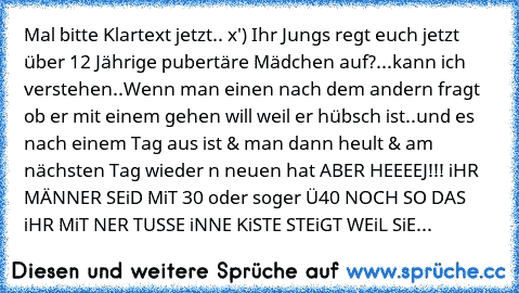 Mal bitte Klartext jetzt.. x') 
Ihr Jungs regt euch jetzt über 12 Jährige pubertäre Mädchen auf?...kann ich verstehen..
Wenn man einen nach dem andern fragt ob er mit einem gehen will weil er hübsch ist..
und es nach einem Tag aus ist & man dann heult & am nächsten Tag wieder n neuen hat 
ABER HEEEEJ!!! 
iHR MÄNNER SEiD MiT 30 oder soger Ü40 NOCH SO DAS iHR MiT NER TUSSE iNNE KiSTE STEiGT WEiL ...