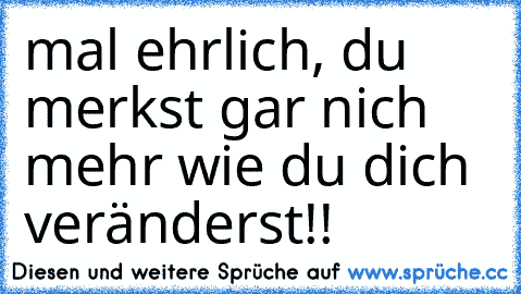 mal ehrlich, du merkst gar nich mehr wie du dich veränderst!!