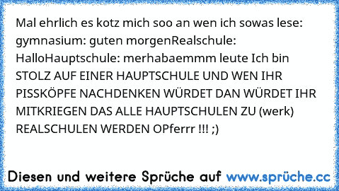 Mal ehrlich es kotz mich soo an wen ich sowas lese: gymnasium: guten morgen
Realschule: Hallo
Hauptschule: merhaba
emmm leute Ich bin STOLZ AUF EINER HAUPTSCHULE UND WEN IHR PISSKÖPFE NACHDENKEN WÜRDET DAN WÜRDET IHR MITKRIEGEN DAS ALLE HAUPTSCHULEN ZU (werk) REALSCHULEN WERDEN OPferrr !!! ;)