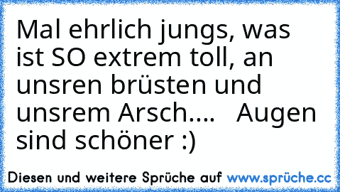 Mal ehrlich jungs, was ist SO extrem toll, an unsren brüsten und unsrem Arsch....   Augen sind schöner :)