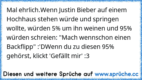 Mal ehrlich.
Wenn Justin Bieber auf einem Hochhaus stehen würde und springen wollte, würden 5% um ihn weinen und 95% würden schreien: "Mach wennschon einen Backflipp" :'D
Wenn du zu diesen 95% gehörst, klickt 'Gefällt mir' :3