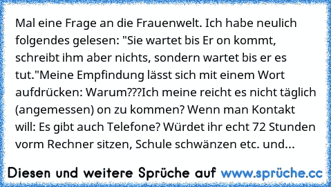 Mal eine Frage an die Frauenwelt. Ich habe neulich folgendes gelesen: "Sie wartet bis Er on kommt, schreibt ihm aber nichts, sondern wartet bis er es tut."
Meine Empfindung lässt sich mit einem Wort aufdrücken: Warum???
Ich meine reicht es nicht täglich (angemessen) on zu kommen? Wenn man Kontakt will: Es gibt auch Telefone? Würdet ihr echt 72 Stunden vorm Rechner sitzen, Schule schwänzen etc. ...