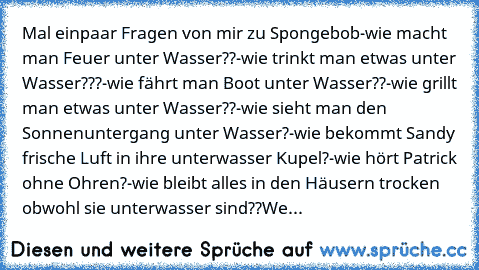 Mal einpaar Fragen von mir zu Spongebob
-wie macht man Feuer unter Wasser??
-wie trinkt man etwas unter Wasser???
-wie fährt man Boot unter Wasser??
-wie grillt man etwas unter Wasser??
-wie sieht man den Sonnenuntergang unter Wasser?
-wie bekommt Sandy frische Luft in ihre unterwasser Kupel?
-wie hört Patrick ohne Ohren?
-wie bleibt alles in den Häusern trocken obwohl sie unterwasser sind??
We...