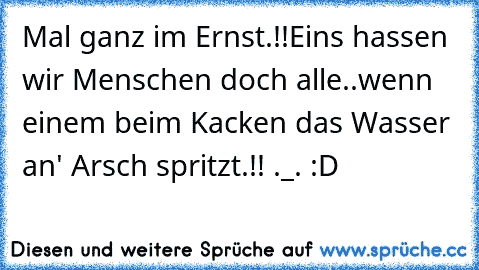 Mal ganz im Ernst.!!
Eins hassen wir Menschen doch alle..
wenn einem beim Kacken das Wasser an' Arsch spritzt.!! ._. :D