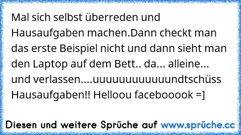 Mal sich selbst überreden und Hausaufgaben machen.Dann checkt man das erste Beispiel nicht und dann sieht man den Laptop auf dem Bett.. da... alleine... und verlassen....uuuuuuuuuuuund
tschüss Hausaufgaben!! Helloou facebooook =]