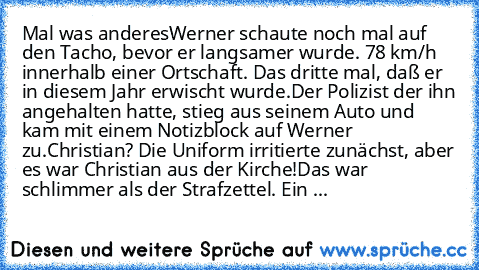 Mal was anderes
Werner schaute noch mal auf den Tacho, bevor er langsamer wurde. 78 km/h innerhalb einer Ortschaft. Das dritte mal, daß er in diesem Jahr erwischt wurde.
Der Polizist der ihn angehalten hatte, stieg aus seinem Auto und kam mit einem Notizblock auf Werner zu.
Christian? Die Uniform irritierte zunächst, aber es war Christian aus der Kirche!
Das war schlimmer als der Strafzettel. Ein ...