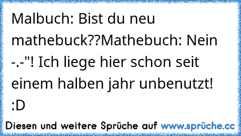 Malbuch: Bist du neu mathebuck??
Mathebuch: Nein -.-"! Ich liege hier schon seit einem halben jahr unbenutzt! :D