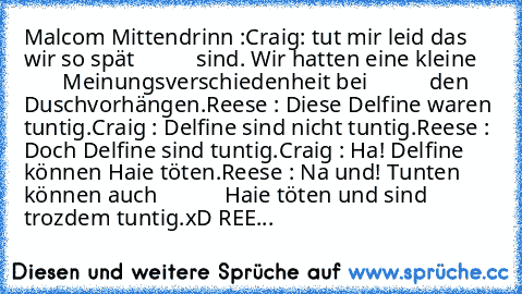 Malcom Mittendrinn :
Craig: tut mir leid das wir so spät
           sind. Wir hatten eine kleine
           Meinungsverschiedenheit bei
           den Duschvorhängen.
Reese : Diese Delfine waren tuntig.
Craig : Delfine sind nicht tuntig.
Reese : Doch Delfine sind tuntig.
Craig : Ha! Delfine können Haie töten.
Reese : Na und! Tunten können auch
            Haie töten und sind trozdem tuntig.
xD REE...