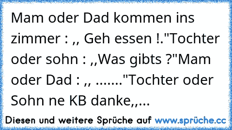 Mam oder Dad kommen ins zimmer : ,, Geh essen !."
Tochter oder sohn : ,,Was gibts ?"
Mam oder Dad : ,, ......."
Tochter oder Sohn ne KB danke,,...