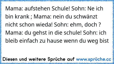 Mama: aufstehen Schule! Sohn: Ne ich bin krank ; Mama: nein du schwänzt nicht schon wieda! Sohn: ehm, doch ? Mama: du gehst in die schule! Sohn: ich bleib einfach zu hause wenn du weg bist