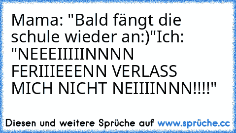 Mama: "Bald fängt die schule wieder an:)"
Ich: "NEEEIIIIINNNN FERIIIEEENN VERLASS MICH NICHT NEIIIINNN!!!!"