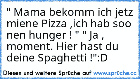 " Mama bekomm ich jetz miene Pizza ,ich hab soo nen hunger ! "
 " Ja , moment. Hier hast du deine Spaghetti !"
:D