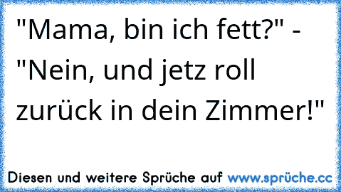 "Mama, bin ich fett?" - "Nein, und jetz roll zurück in dein Zimmer!"