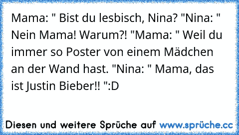 Mama: " Bist du lesbisch, Nina? "
Nina: " Nein Mama! Warum?! "
Mama: " Weil du immer so Poster von einem Mädchen an der Wand hast. "
Nina: " Mama, das ist Justin Bieber!! "
:D