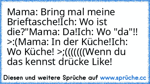 Mama: Bring mal meine Brieftasche!
Ich: Wo ist die?"
Mama: Da!
Ich: Wo "da"!! >:(
Mama: In der Küche!
Ich: Wo Küche! >;(((((((
Wenn du das kennst drücke Like!