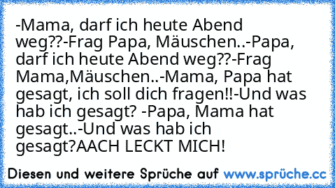 -Mama, darf ich heute Abend weg??
-Frag Papa, Mäuschen..
-Papa, darf ich heute Abend weg??
-Frag Mama,Mäuschen..
-Mama, Papa hat gesagt, ich soll dich fragen!!
-Und was hab ich gesagt? 
-Papa, Mama hat gesagt..
-Und was hab ich gesagt?
AACH LECKT MICH!