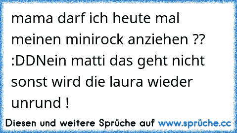 mama darf ich heute mal meinen minirock anziehen ?? :DD
Nein matti das geht nicht sonst wird die laura wieder unrund !