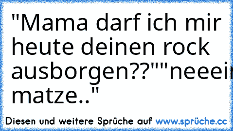 "Mama darf ich mir heute deinen rock ausborgen??"
"neeein matze.."