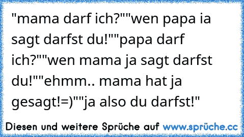 "mama darf ich?"
"wen papa ia  sagt darfst du!"
"papa darf ich?"
"wen mama ja sagt darfst du!"
"ehmm.. mama hat ja gesagt!=)"
"ja also du darfst!"