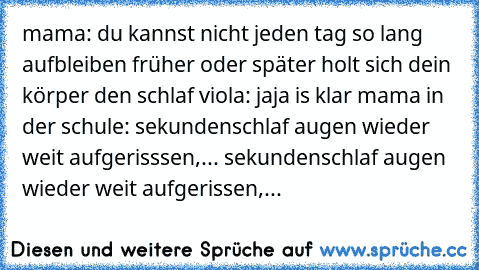 mama: du kannst nicht jeden tag so lang aufbleiben früher oder später holt sich dein körper den schlaf 
viola: jaja is klar mama 
in der schule: sekundenschlaf augen wieder weit aufgerisssen,... sekundenschlaf augen wieder weit aufgerissen,...