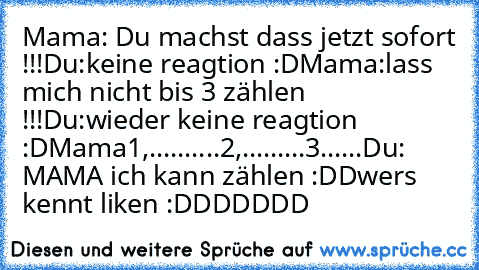 Mama: Du machst dass jetzt sofort !!!
Du:keine reagtion :D
Mama:lass mich nicht bis 3 zählen !!!
Du:wieder keine reagtion :D
Mama1,..........2,.........3......
Du: MAMA ich kann zählen :DD
wers kennt liken :DDDDDDD