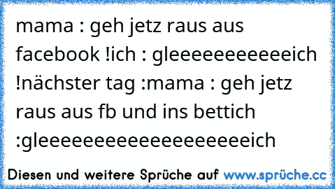 mama : geh jetz raus aus facebook !
ich : gleeeeeeeeeeeich !
nächster tag :
mama : geh jetz raus aus fb und ins bett
ich :gleeeeeeeeeeeeeeeeeeeich