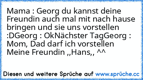 Mama : Georg du kannst deine Freundin auch mal mit nach hause bringen und sie uns vorstellen :D
Georg : Ok
Nächster Tag
Georg : Mom, Dad darf ich vorstellen Meine Freundin ,,Hans,, ^^