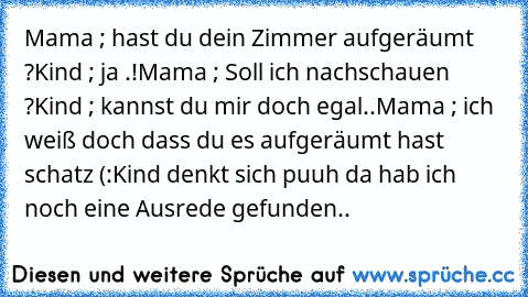 Mama ; hast du dein Zimmer aufgeräumt ?
Kind ; ja .!
Mama ; Soll ich nachschauen ?
Kind ; kannst du mir doch egal..
Mama ; ich weiß doch dass du es aufgeräumt hast schatz (:
Kind denkt sich puuh da hab ich noch eine Ausrede gefunden..