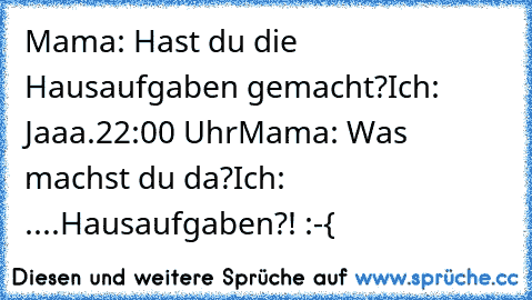 Mama: Hast du die Hausaufgaben gemacht?
Ich: Jaaa.
22:00 Uhr
Mama: Was machst du da?
Ich: ....Hausaufgaben?! :-{