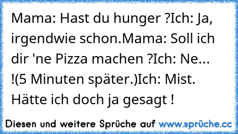 Mama: Hast du hunger ?
Ich: Ja, irgendwie schon.
Mama: Soll ich dir 'ne Pizza machen ?
Ich: Ne... !
(5 Minuten später.)
Ich: Mist. Hätte ich doch ja gesagt !