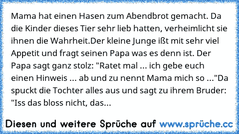 Mama hat einen Hasen zum Abendbrot gemacht. Da die Kinder dieses Tier sehr lieb hatten, verheimlicht sie ihnen die Wahrheit.
Der kleine Junge ißt mit sehr viel Appetit und fragt seinen Papa was es denn ist. Der Papa sagt ganz stolz: "Ratet mal ... ich gebe euch einen Hinweis ... ab und zu nennt Mama mich so ..."
Da spuckt die Tochter alles aus und sagt zu ihrem Bruder: "Iss das bloss nicht, das is...