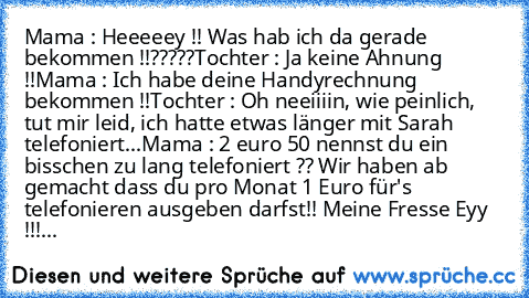 Mama : Heeeeey !! Was hab ich da gerade bekommen !!?????
Tochter : Ja keine Ahnung !!
Mama : Ich habe deine Handyrechnung bekommen !!
Tochter : Oh neeiiiin, wie peinlich, tut mir leid, ich hatte etwas länger mit Sarah telefoniert...
Mama : 2 euro 50 nennst du ein bisschen zu lang telefoniert ?? Wir haben ab gemacht dass du pro Monat 1 Euro für's telefonieren ausgeben darfst!! Meine Fresse Eyy !!!
...