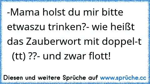 -Mama holst du mir bitte etwas
zu trinken?
- wie heißt das Zauberwort mit doppel-t   (tt) ??
- und zwar flott!