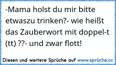 -Mama holst du mir bitte etwas
zu trinken?
- wie heißt das Zauberwort mit doppel-t (tt) ??
- und zwar flott!