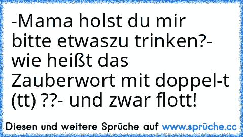 -Mama holst du mir bitte etwas
zu trinken?
- wie heißt das Zauberwort mit doppel-t (tt) ??
- und zwar flott!