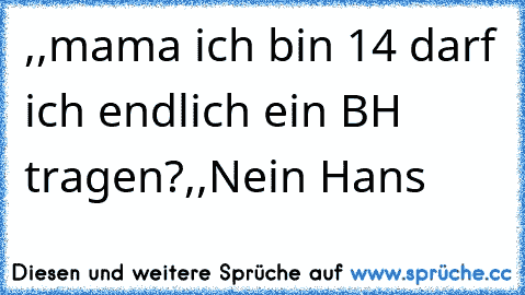 ,,mama ich bin 14 darf ich endlich ein BH tragen?´´
,,Nein Hans´´