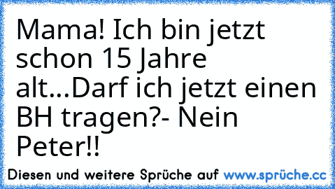 Mama! Ich bin jetzt schon 15 Jahre alt...
Darf ich jetzt einen BH tragen?
- Nein Peter!!