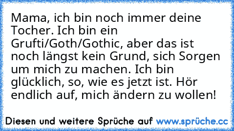 Mama, ich bin noch immer deine Tocher. Ich bin ein Grufti/Goth/Gothic, aber das ist noch längst kein Grund, sich Sorgen um mich zu machen. Ich bin glücklich, so, wie es jetzt ist. Hör endlich auf, mich ändern zu wollen!