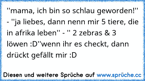 ''mama, ich bin so schlau geworden!'' - ''ja liebes, dann nenn mir 5 tiere, die in afrika leben'' - '' 2 zebras & 3 löwen :D''
wenn ihr es checkt, dann drückt gefällt mir :D