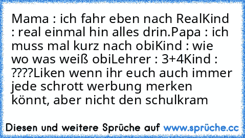 Mama : ich fahr eben nach Real
Kind : real einmal hin alles drin.
Papa : ich muss mal kurz nach obi
Kind : wie wo was weiß obi
Lehrer : 3+4
Kind : ????
Liken wenn ihr euch auch immer jede schrott werbung merken könnt, aber nicht den schulkram