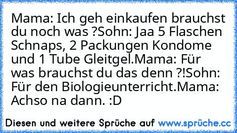 Mama: Ich geh einkaufen brauchst du noch was ?
Sohn: Jaa 5 Flaschen Schnaps, 2 Packungen Kondome und 1 Tube Gleitgel.
Mama: Für was brauchst du das denn ?!
Sohn: Für den Biologieunterricht.
Mama: Achso na dann. 
:D