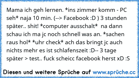 Mama ich geh lernen. *ins zimmer komm - PC seh* naja 10 min. (--> Facebook :D ) 3 stunden später.. shit! *computer ausschalt*  na dann schau ich ma jc noch schnell was an. *sachen raus hol* *uhr check* ach das bringt jc auch nichts mehr es ist schlafenszeit :D
-- 3 tage später > test.. fuck scheicc facebook herst xD :S