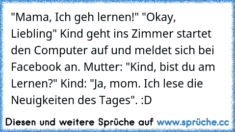 "Mama, Ich geh lernen!" "Okay, Liebling" Kind geht ins Zimmer startet den Computer auf und meldet sich bei Facebook an. Mutter: "Kind, bist du am Lernen?" Kind: "Ja, mom. Ich lese die Neuigkeiten des Tages". :D