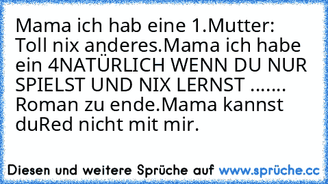 Mama ich hab eine 1.
Mutter: Toll nix anderes.
Mama ich habe ein 4
NATÜRLICH WENN DU NUR SPIELST UND NIX LERNST ....... Roman zu ende.
Mama kannst du
Red nicht mit mir.