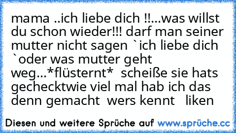 mama ..ich liebe dich !!
...was willst du schon wieder!!!
 darf man seiner mutter nicht sagen `ich liebe dich `oder was 
mutter geht weg...
*flüsternt*  scheiße sie hats gecheckt
wie viel mal hab ich das denn gemacht  
wers kennt   liken