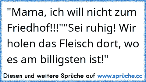 "Mama, ich will nicht zum Friedhof!!!"
"Sei ruhig! Wir holen das Fleisch dort, wo es am billigsten ist!"