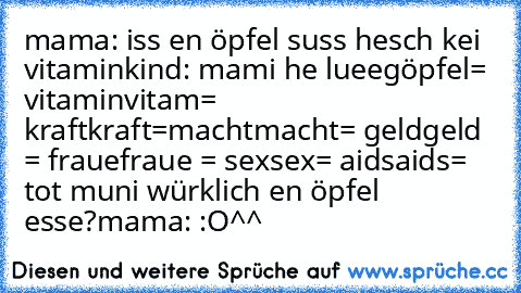 mama: iss en öpfel suss hesch kei vitamin
kind: mami he lueeg
öpfel= vitamin
vitam= kraft
kraft=macht
macht= geld
geld = fraue
fraue = sex
sex= aids
aids= tot 
muni würklich en öpfel esse?
mama: :O
^^