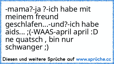 -mama?
-ja ?
-ich habe mit meinem freund geschlafen...
-und?
-ich habe aids... ;(
-WAAS
-april april :D ne quatsch , bin nur schwanger ;)