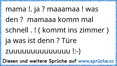 mama !. ja ? maaamaa ! was den ?  mamaaa komm mal schnell . ! ( kommt ins zimmer ) ja was ist denn ? Türe zuuuuuuuuuuuuuu !
:-)