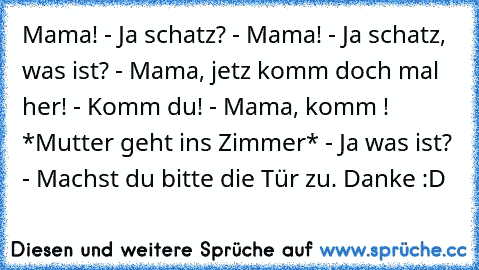 Mama! - Ja schatz? - Mama! - Ja schatz, was ist? - Mama, jetz komm doch mal her! - Komm du! - Mama, komm ! *Mutter geht ins Zimmer* - Ja was ist? - Machst du bitte die Tür zu. Danke :D